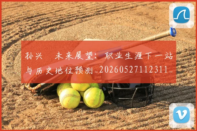 孙兴慜未来展望：职业生涯下一站与历史地位预测_20260527112311_20260609133027
