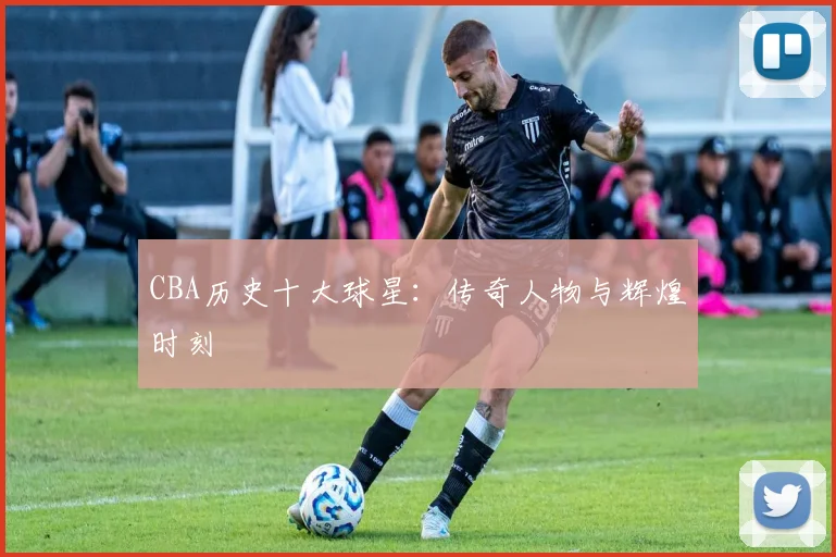 CBA历史十大球星：传奇人物与辉煌时刻