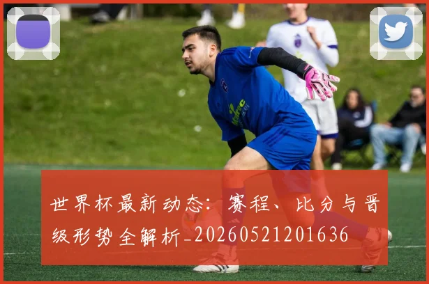 世界杯最新动态：赛程、比分与晋级形势全解析_20260521201636