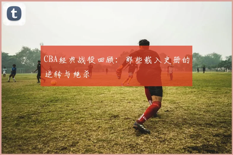 CBA经典战役回顾:那些载入史册的逆转与绝杀