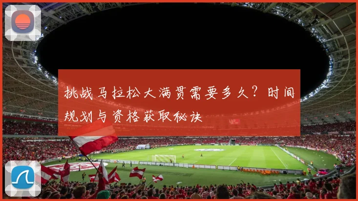 挑战马拉松大满贯需要多久？时间规划与资格获取秘诀