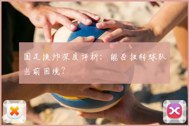 国足换帅深度评析：能否扭转球队当前困境？
