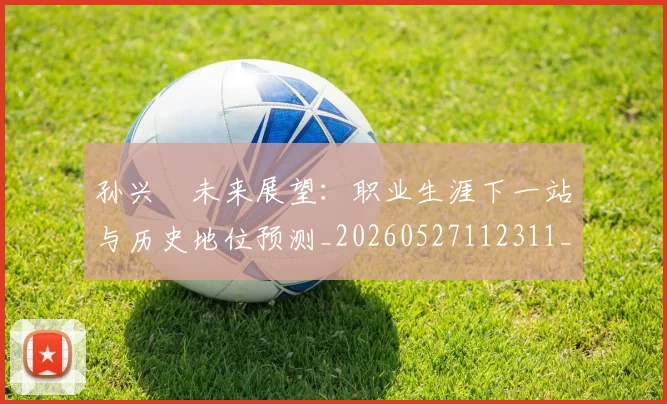 孙兴慜未来展望:职业生涯下一站与历史地位预测_20260527112311_20260609133027